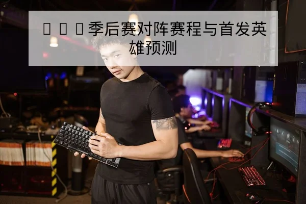 LPL季后赛对阵赛程与首发英雄预测